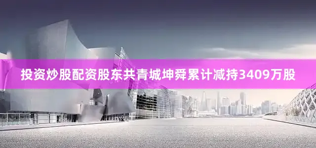 投资炒股配资股东共青城坤舜累计减持3409万股